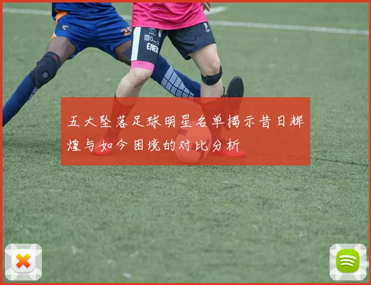 五大坠落足球明星名单揭示昔日辉煌与如今困境的对比分析