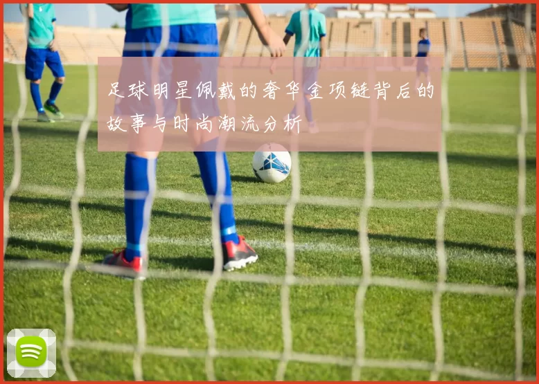 足球明星佩戴的奢华金项链背后的故事与时尚潮流分析