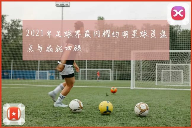 2021年足球界最闪耀的明星球员盘点与成就回顾