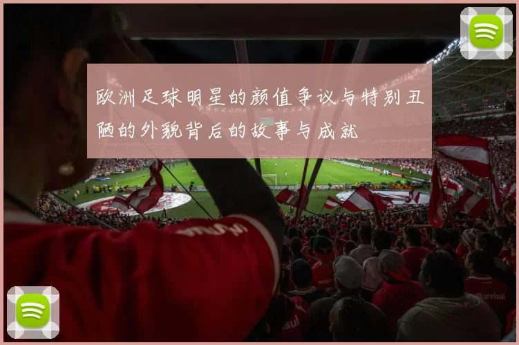 欧洲足球明星的颜值争议与特别丑陋的外貌背后的故事与成就