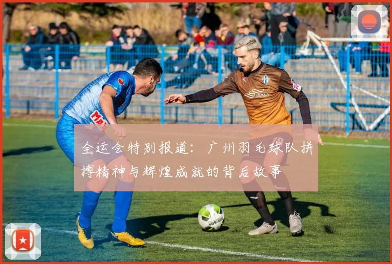 全运会特别报道：广州羽毛球队拼搏精神与辉煌成就的背后故事