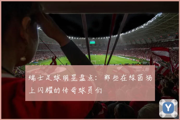 瑞士足球明星盘点：那些在绿茵场上闪耀的传奇球员们