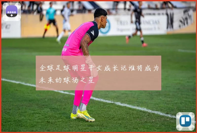 全球足球明星子女成长记谁将成为未来的球场之星