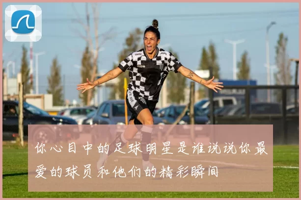 你心目中的足球明星是谁说说你最爱的球员和他们的精彩瞬间