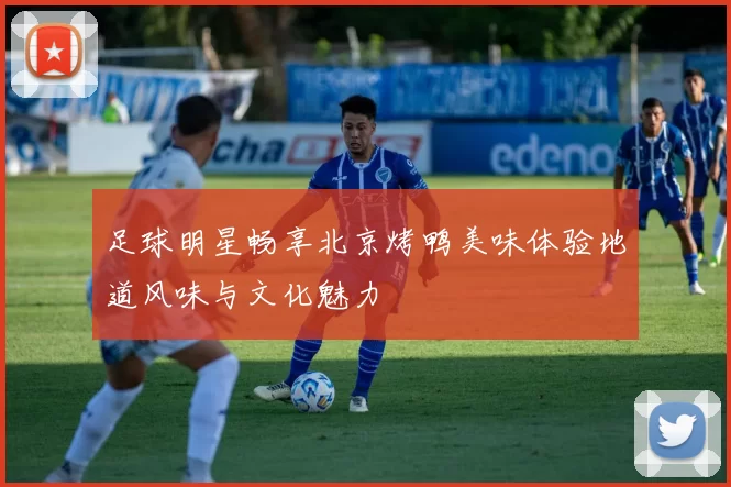 足球明星畅享北京烤鸭美味体验地道风味与文化魅力