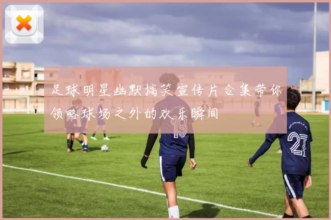 足球明星幽默搞笑宣传片合集带你领略球场之外的欢乐瞬间