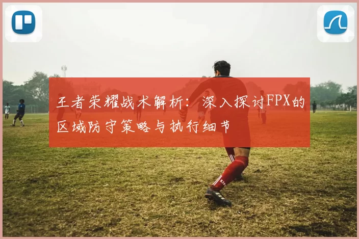 王者荣耀战术解析：深入探讨FPX的区域防守策略与执行细节