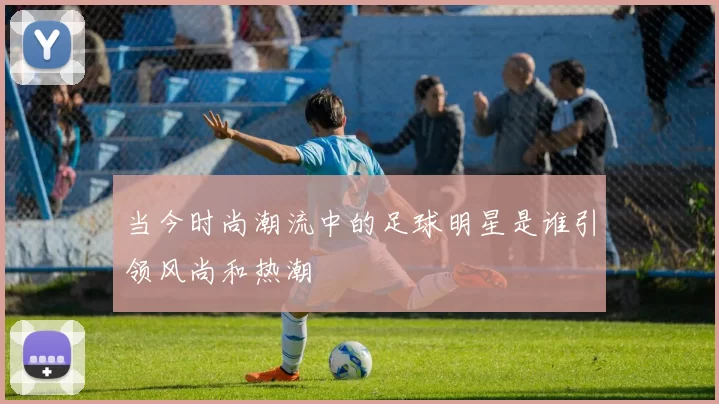 当今时尚潮流中的足球明星是谁引领风尚和热潮