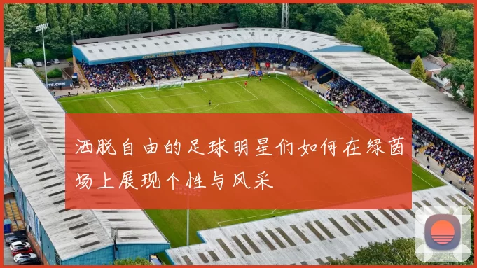 洒脱自由的足球明星们如何在绿茵场上展现个性与风采