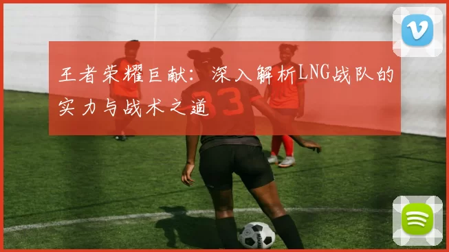 王者荣耀巨献：深入解析LNG战队的实力与战术之道