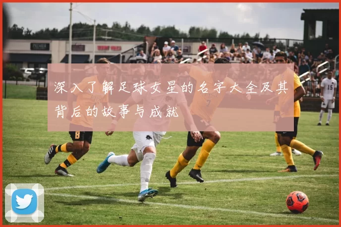 深入了解足球女星的名字大全及其背后的故事与成就