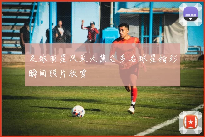 足球明星风采大集合多名球星精彩瞬间照片欣赏