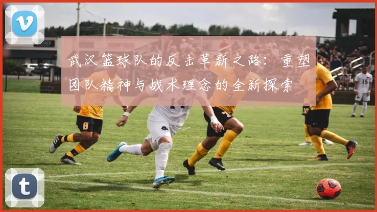 武汉篮球队的反击革新之路：重塑团队精神与战术理念的全新探索