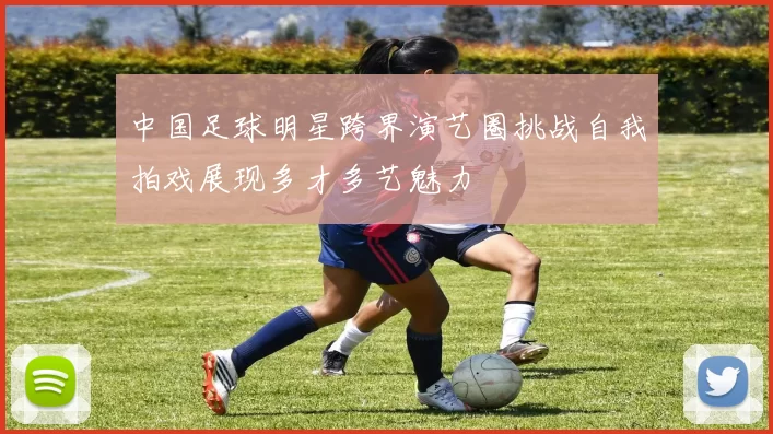 中国足球明星跨界演艺圈挑战自我拍戏展现多才多艺魅力