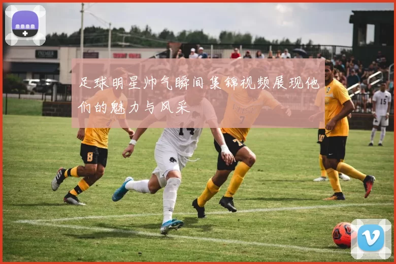 足球明星帅气瞬间集锦视频展现他们的魅力与风采