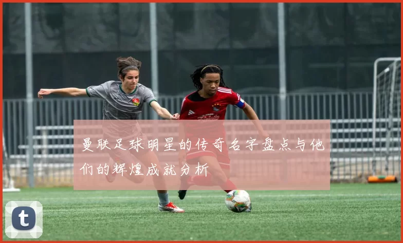 曼联足球明星的传奇名字盘点与他们的辉煌成就分析