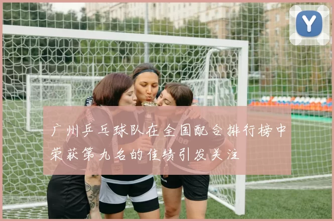 广州乒乓球队在全国配合排行榜中荣获第九名的佳绩引发关注