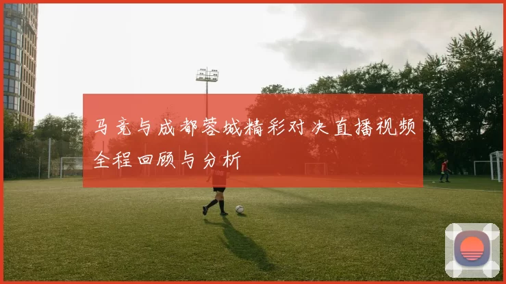 马竞与成都蓉城精彩对决直播视频全程回顾与分析