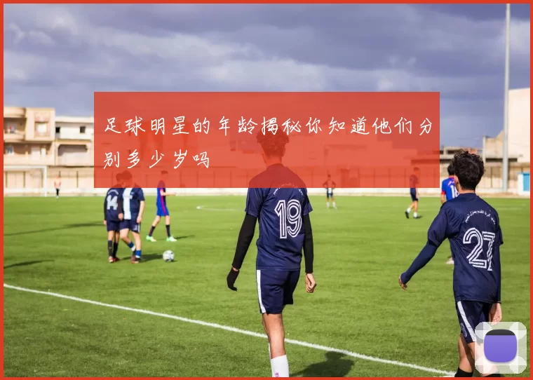 足球明星的年龄揭秘你知道他们分别多少岁吗