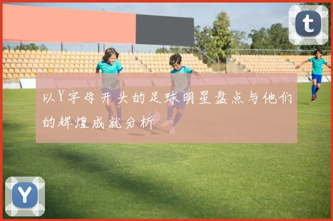 以Y字母开头的足球明星盘点与他们的辉煌成就分析