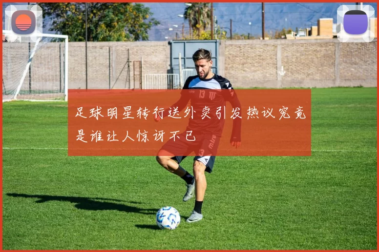 足球明星转行送外卖引发热议究竟是谁让人惊讶不已