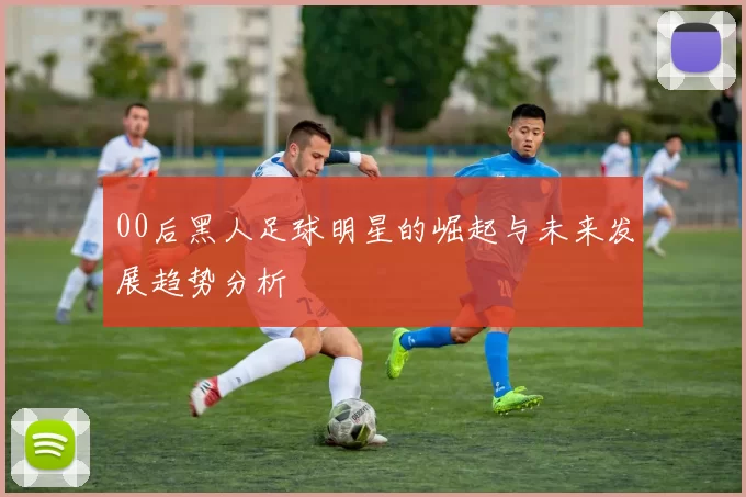 00后黑人足球明星的崛起与未来发展趋势分析