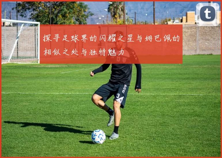 探寻足球界的闪耀之星与姆巴佩的相似之处与独特魅力