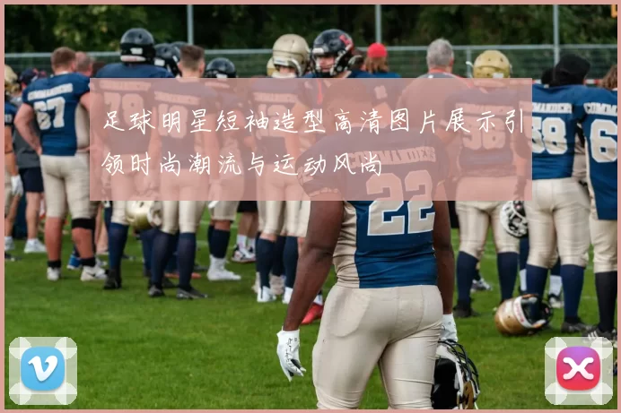 足球明星短袖造型高清图片展示引领时尚潮流与运动风尚