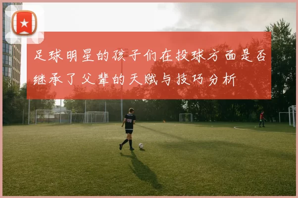 足球明星的孩子们在投球方面是否继承了父辈的天赋与技巧分析