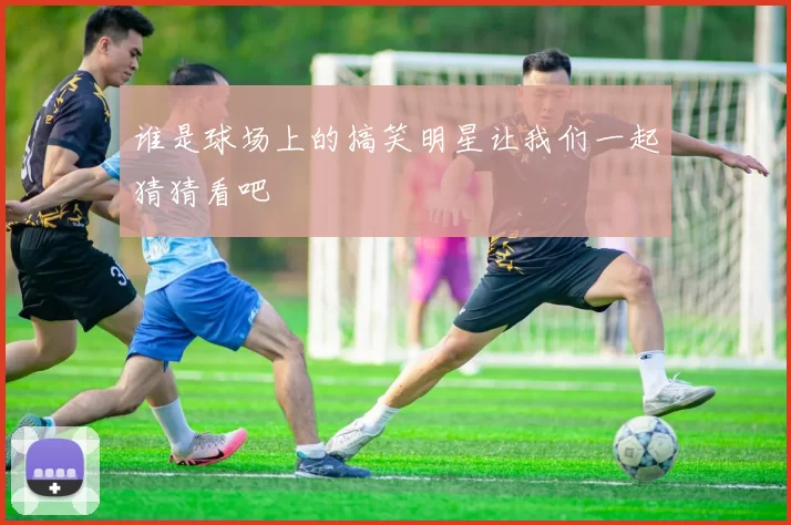 谁是球场上的搞笑明星让我们一起猜猜看吧