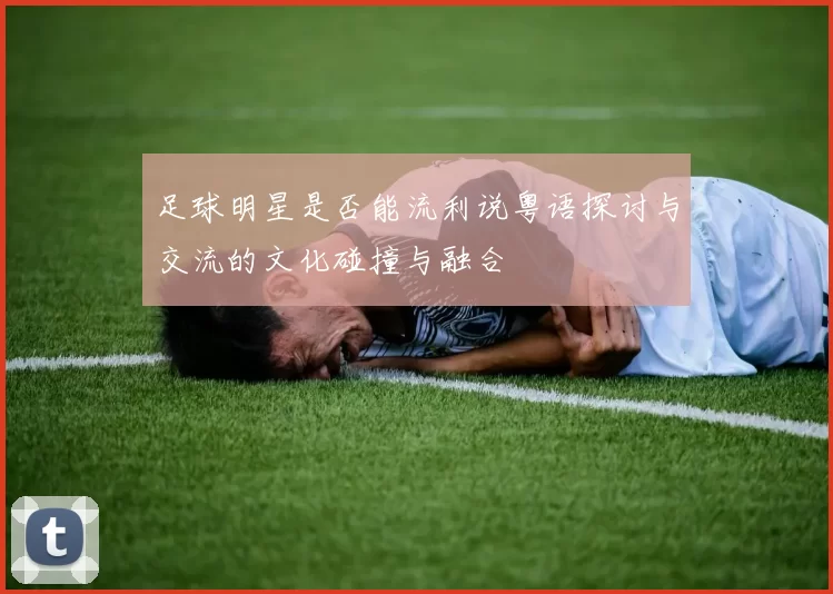 足球明星是否能流利说粤语探讨与交流的文化碰撞与融合