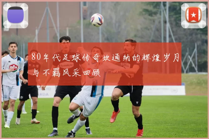 80年代足球传奇坎通纳的辉煌岁月与不羁风采回顾