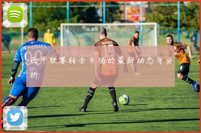 西甲联赛转会市场的最新动态与分析