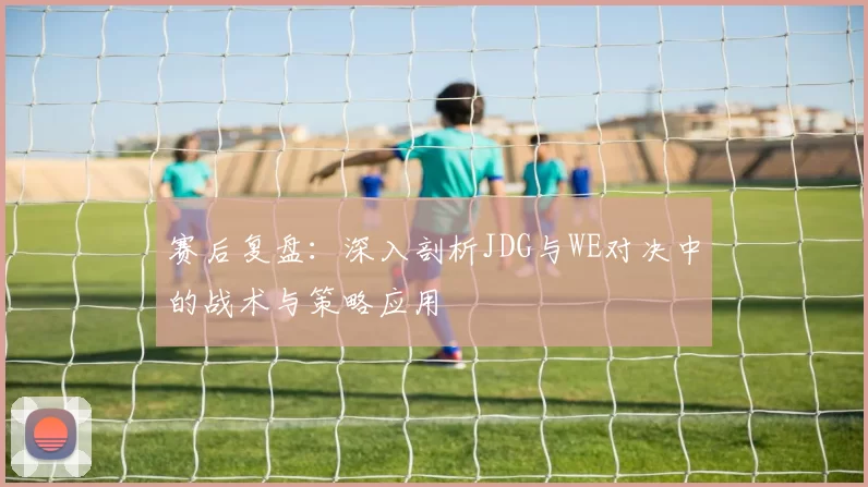 赛后复盘：深入剖析JDG与WE对决中的战术与策略应用
