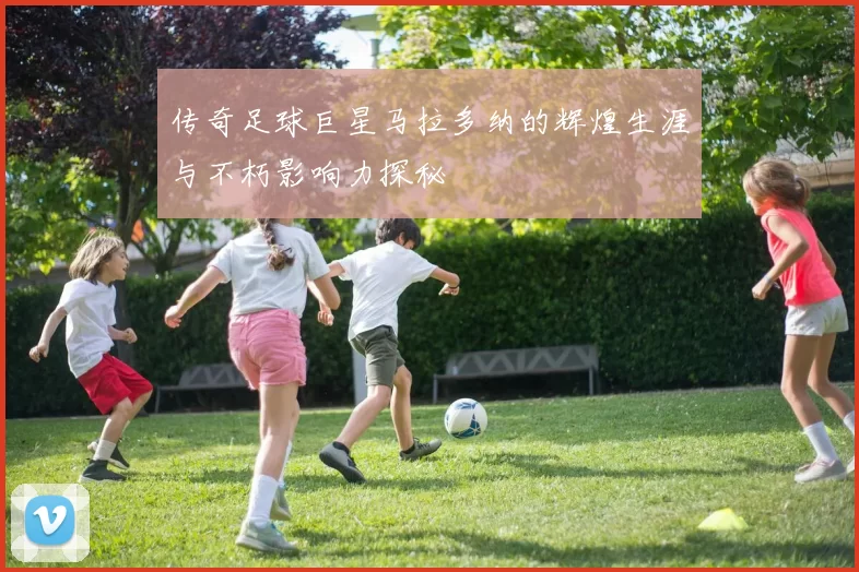 传奇足球巨星马拉多纳的辉煌生涯与不朽影响力探秘