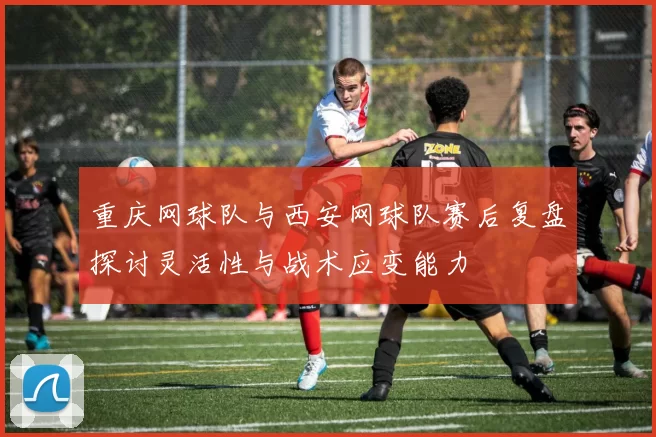 重庆网球队与西安网球队赛后复盘探讨灵活性与战术应变能力