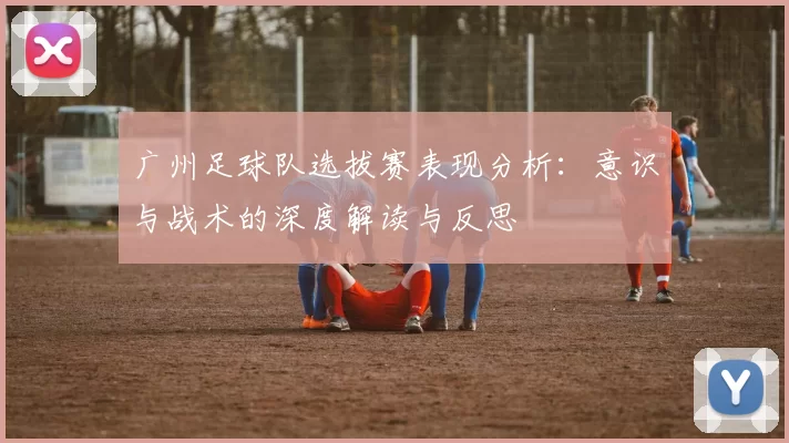 广州足球队选拔赛表现分析：意识与战术的深度解读与反思