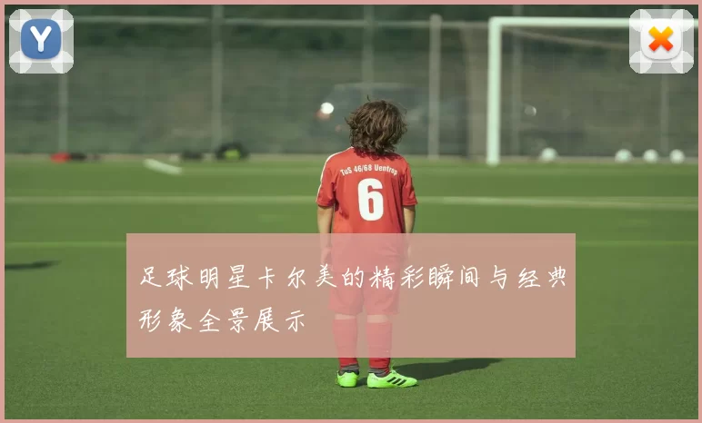 足球明星卡尔美的精彩瞬间与经典形象全景展示