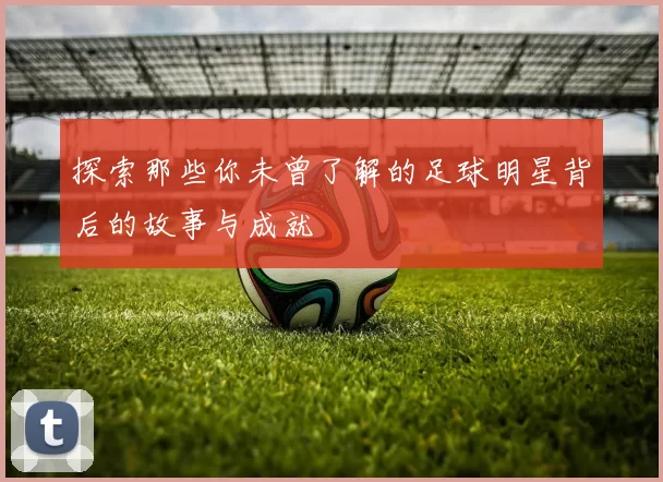 探索那些你未曾了解的足球明星背后的故事与成就