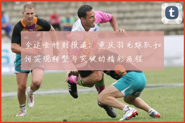 全运会特别报道：重庆羽毛球队如何实现转型与突破的精彩历程