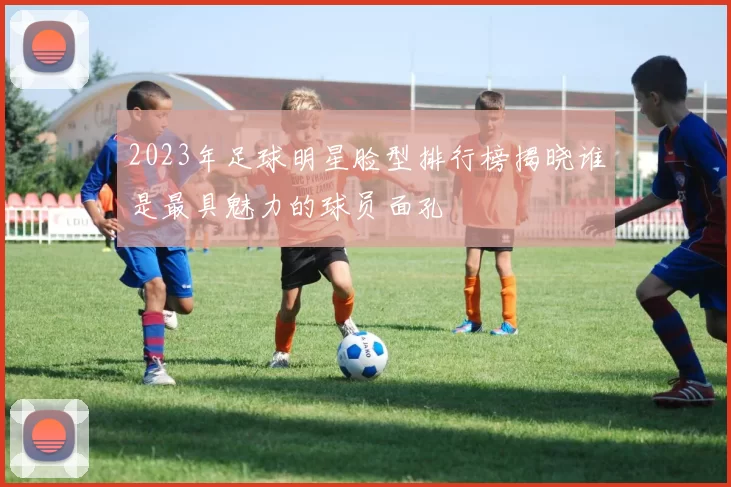 2023年足球明星脸型排行榜揭晓谁是最具魅力的球员面孔
