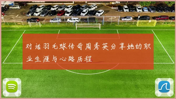 对话羽毛球传奇周秀英分享她的职业生涯与心路历程