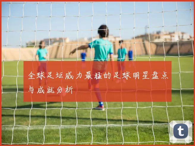 全球足坛威力最猛的足球明星盘点与成就分析