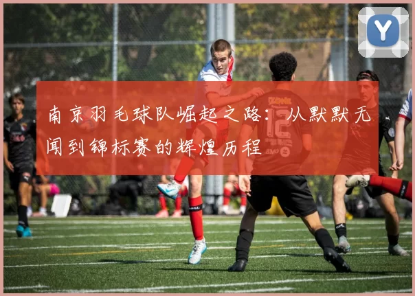 南京羽毛球队崛起之路：从默默无闻到锦标赛的辉煌历程