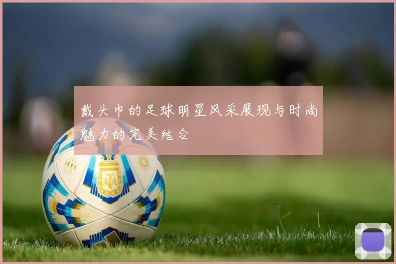 戴头巾的足球明星风采展现与时尚魅力的完美结合
