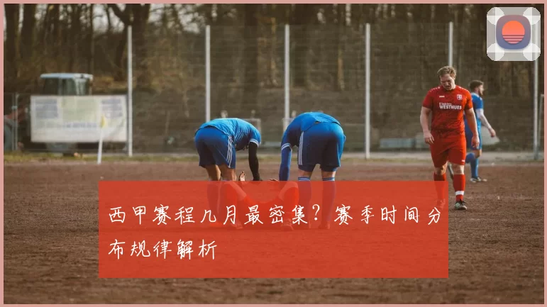 西甲赛程几月最密集？赛季时间分布规律解析