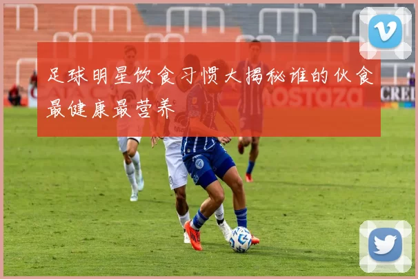 足球明星饮食习惯大揭秘谁的伙食最健康最营养