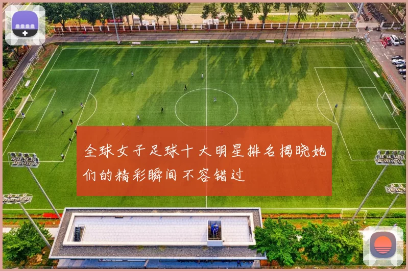 全球女子足球十大明星排名揭晓她们的精彩瞬间不容错过