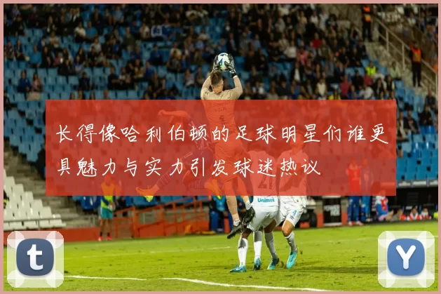 长得像哈利伯顿的足球明星们谁更具魅力与实力引发球迷热议