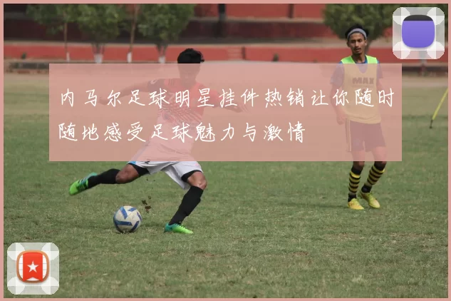 内马尔足球明星挂件热销让你随时随地感受足球魅力与激情